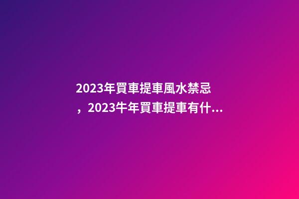 2023年買車提車風水禁忌，2023牛年買車提車有什么講究